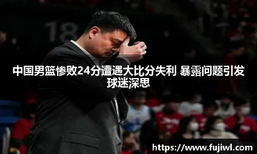 中国男篮惨败24分遭遇大比分失利 暴露问题引发球迷深思