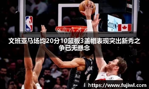 文班亚马场均20分10篮板3盖帽表现突出新秀之争已无悬念
